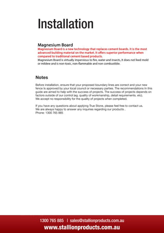 Installation
1300 765 885 | sales@stallionproducts.com.au
www.stallionproducts.com.au
Installation
Notes
Before installation, ensure that your proposed boundary lines are correct and your new
fence Is approved by your local council or necessary parties. The recommendations In this
guide are aimed to help with the success of projects. The success of projects depends on
factors outside of our control (eg. quality of workmanship, detail requirements. etc).
We accept no responsibility for the quality of projects when completed.
If you have any questions about applying True Stone, please feel free to contact us.
We are always happy to answer any inquiries regarding our products .
Phone: 1300 765 885
 