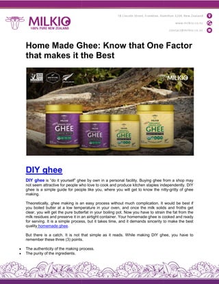 Home Made Ghee: Know that One Factor
that makes it the Best
DIY ghee
DIY ghee is “do it yourself” ghee
not seem attractive for people who
ghee is a simple guide for people
making.
Theoretically, ghee making is an
you boiled butter at a low temperature
clear, you will get the pure butterfat
milk residues and preserve it in an
for serving. It is a simple process,
quality homemade ghee.
But there is a catch. It is not that
remember these three (3) points
 The authenticity of the making process
 The purity of the ingredients.
Home Made Ghee: Know that One Factor
that makes it the Best
ghee by own in a personal facility. Buying ghee from
who love to cook and produce kitchen staples independently.
people like you, where you will get to know the nitty
an easy process without much complication. It
temperature in your oven, and once the milk solids
butterfat in your boiling pot. Now you have to strain
an airtight container. Your homemade ghee is cooked
process, but it takes time, and it demands sincerity to
that simple as it reads. While making DIY ghee,
points.
process.
Home Made Ghee: Know that One Factor
from a shop may
independently. DIY
itty-gritty of ghee
would be best if
solids and froths get
strain the fat from the
cooked and ready
to make the best
ghee, you have to
 