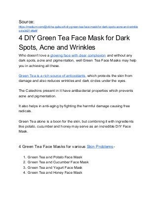 Source:
https://medium.com/@vibha.quibus/4-diy-green-tea-face-mask-for-dark-spots-acne-and-wrinkle
s-de3d21d6e6f
4 DIY Green Tea Face Mask for Dark
Spots, Acne and Wrinkles
Who doesn’t love a ​glowing face with clear complexion​ and without any
dark spots, acne and pigmentation, well Green Tea Face Masks may help
you in achieving all these.
Green Tea is a rich source of antioxidants​, which protects the skin from
damage and also reduces wrinkles and dark circles under the eyes.
The Catechins present in it have antibacterial properties which prevents
acne and pigmentation.
It also helps in anti-aging by fighting the harmful damage causing free
radicals.
Green Tea alone is a boon for the skin, but combining it with ingredients
like potato, cucumber and honey may serve as an incredible DIY Face
Mask.
4 Green Tea Face Masks for various ​Skin Problems​-
1. Green Tea and Potato Face Mask
2. Green Tea and Cucumber Face Mask
3. Green Tea and Yogurt Face Mask
4. Green Tea and Honey Face Mask
 