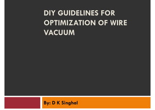DIY GUIDELINES FOR
OPTIMIZATION OF WIRE
VACUUMVACUUM
By: D K Singhal
 