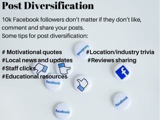 Post Diversification
10k Facebook followers don’t matter if they don’t like,
comment and share your posts.
Some tips for post diversification:
# Motivational quotes #Location/industry trivia
#Local news and updates #Reviews sharing
#Staff clicks
#Educational resources
 