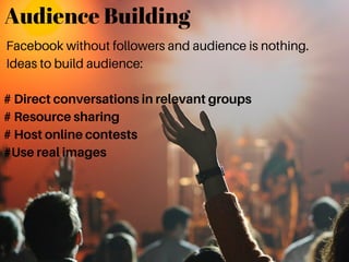 Audience Building
Facebook without followers and audience is nothing.
Ideas to build audience:
# Direct conversations in relevant groups
# Resource sharing
# Host online contests
#Use real images
 