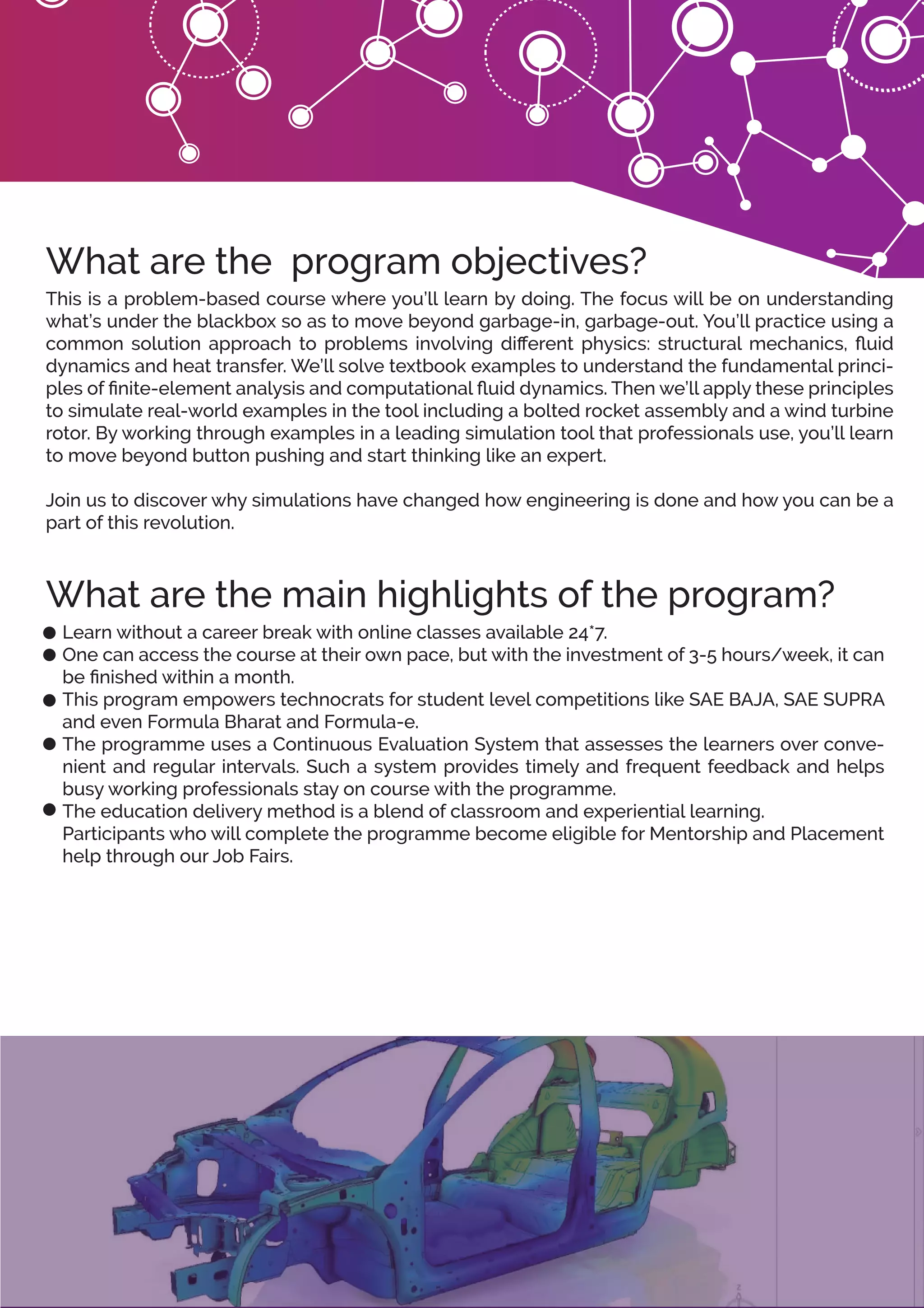 Learn without a career break with online classes available 24*7.
One can access the course at their own pace, but with the investment of 3-5 hours/week, it can
be ﬁnished within a month.
This program empowers technocrats for student level competitions like SAE BAJA, SAE SUPRA
and even Formula Bharat and Formula-e.
The programme uses a Continuous Evaluation System that assesses the learners over conve-
nient and regular intervals. Such a system provides timely and frequent feedback and helps
busy working professionals stay on course with the programme.
The education delivery method is a blend of classroom and experiential learning.
Participants who will complete the programme become eligible for Mentorship and Placement
help through our Job Fairs.
What are the main highlights of the program?
This is a problem-based course where you’ll learn by doing. The focus will be on understanding
what’s under the blackbox so as to move beyond garbage-in, garbage-out. You’ll practice using a
common solution approach to problems involving diﬀerent physics: structural mechanics, ﬂuid
dynamics and heat transfer. We’ll solve textbook examples to understand the fundamental princi-
ples of ﬁnite-element analysis and computational ﬂuid dynamics. Then we’ll apply these principles
to simulate real-world examples in the tool including a bolted rocket assembly and a wind turbine
rotor. By working through examples in a leading simulation tool that professionals use, you’ll learn
to move beyond button pushing and start thinking like an expert.
Join us to discover why simulations have changed how engineering is done and how you can be a
part of this revolution.
What are the program objectives?
 