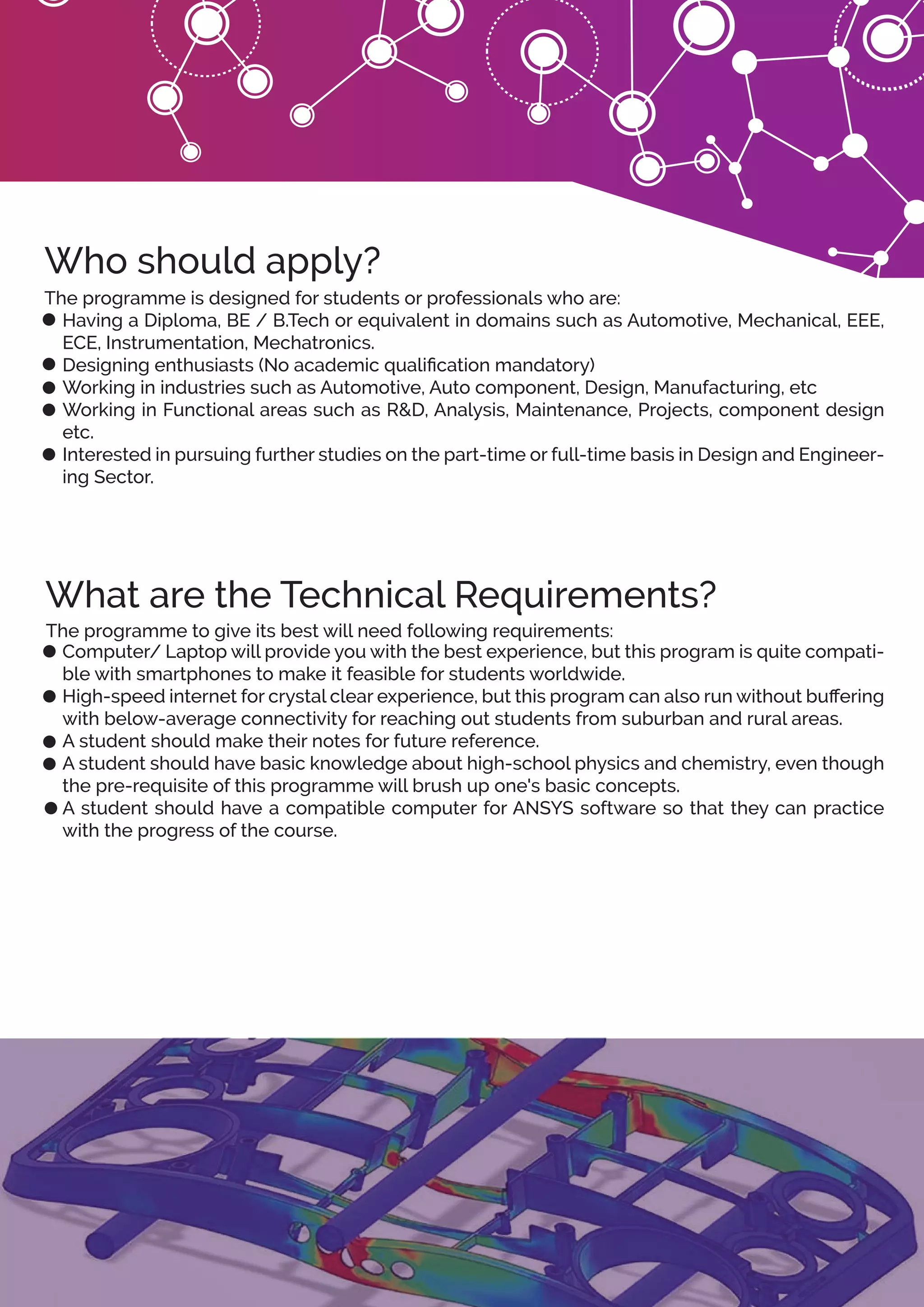 The programme is designed for students or professionals who are:
Having a Diploma, BE / B.Tech or equivalent in domains such as Automotive, Mechanical, EEE,
ECE, Instrumentation, Mechatronics.
Designing enthusiasts (No academic qualiﬁcation mandatory)
Working in industries such as Automotive, Auto component, Design, Manufacturing, etc
Working in Functional areas such as R&D, Analysis, Maintenance, Projects, component design
etc.
Interested in pursuing further studies on the part-time or full-time basis in Design and Engineer-
ing Sector.
The programme to give its best will need following requirements:
Computer/ Laptop will provide you with the best experience, but this program is quite compati-
ble with smartphones to make it feasible for students worldwide.
High-speed internet for crystal clear experience, but this program can also run without buﬀering
with below-average connectivity for reaching out students from suburban and rural areas.
A student should make their notes for future reference.
A student should have basic knowledge about high-school physics and chemistry, even though
the pre-requisite of this programme will brush up one's basic concepts.
A student should have a compatible computer for ANSYS software so that they can practice
with the progress of the course.
Who should apply?
What are the Technical Requirements?
 