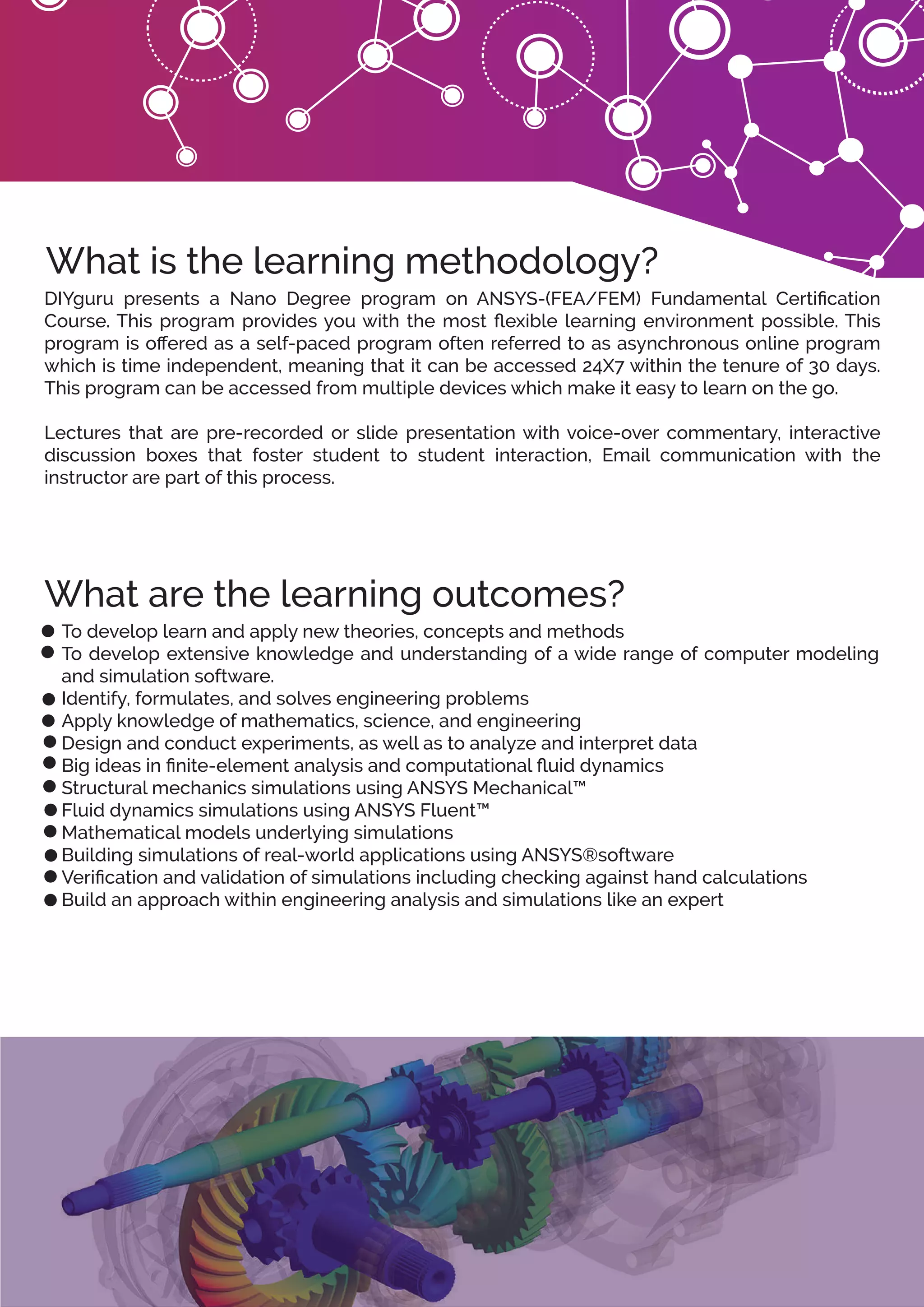 What is the learning methodology?
What are the learning outcomes?
DIYguru presents a Nano Degree program on ANSYS-(FEA/FEM) Fundamental Certiﬁcation
Course. This program provides you with the most ﬂexible learning environment possible. This
program is oﬀered as a self-paced program often referred to as asynchronous online program
which is time independent, meaning that it can be accessed 24X7 within the tenure of 30 days.
This program can be accessed from multiple devices which make it easy to learn on the go.
Lectures that are pre-recorded or slide presentation with voice-over commentary, interactive
discussion boxes that foster student to student interaction, Email communication with the
instructor are part of this process.
To develop learn and apply new theories, concepts and methods
To develop extensive knowledge and understanding of a wide range of computer modeling
and simulation software.
Identify, formulates, and solves engineering problems
Apply knowledge of mathematics, science, and engineering
Design and conduct experiments, as well as to analyze and interpret data
Big ideas in ﬁnite-element analysis and computational ﬂuid dynamics
Structural mechanics simulations using ANSYS Mechanical™
Fluid dynamics simulations using ANSYS Fluent™
Mathematical models underlying simulations
Building simulations of real-world applications using ANSYS®software
Veriﬁcation and validation of simulations including checking against hand calculations
Build an approach within engineering analysis and simulations like an expert
 