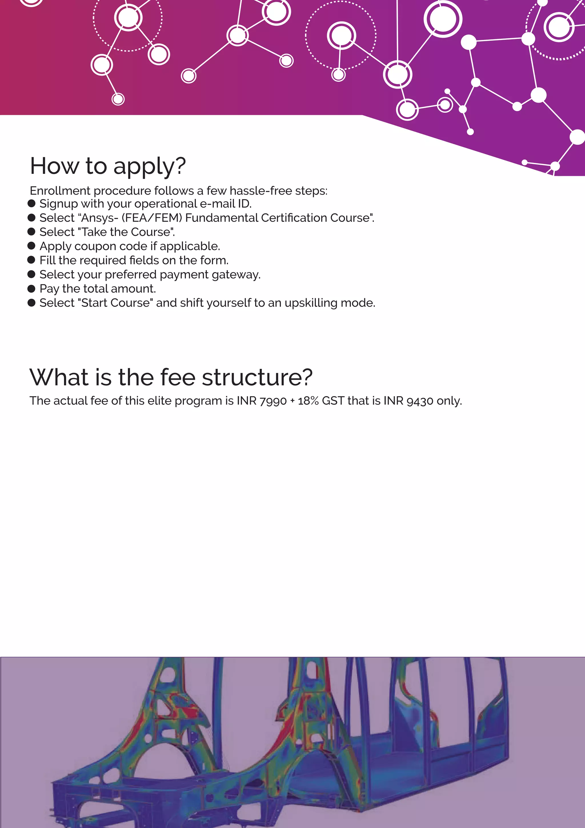 What is the fee structure?
How to apply?
Signup with your operational e-mail ID.
Select “Ansys- (FEA/FEM) Fundamental Certiﬁcation Course".
Select "Take the Course".
Apply coupon code if applicable.
Fill the required ﬁelds on the form.
Select your preferred payment gateway.
Pay the total amount.
Select "Start Course" and shift yourself to an upskilling mode.
Enrollment procedure follows a few hassle-free steps:
The actual fee of this elite program is INR 7990 + 18% GST that is INR 9430 only.
 