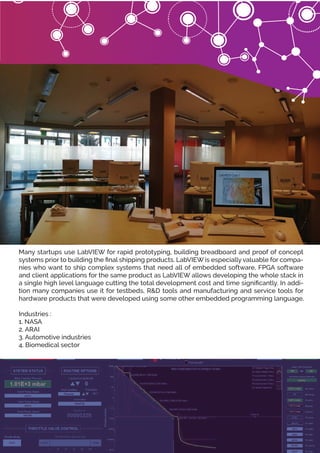 Many startups use LabVIEW for rapid prototyping, building breadboard and proof of concept
systems prior to building the ﬁnal shipping products. LabVIEW is especially valuable for compa-
nies who want to ship complex systems that need all of embedded software, FPGA software
and client applications for the same product as LabVIEW allows developing the whole stack in
a single high level language cutting the total development cost and time signiﬁcantly. In addi-
tion many companies use it for testbeds, R&D tools and manufacturing and service tools for
hardware products that were developed using some other embedded programming language.
Industries :
1. NASA
2. ARAI
3. Automotive industries
4. Biomedical sector
 
