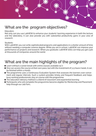 Learn without a career break with online classes available 24*7.
One can access the course at their own pace, but with the investment of 3-5 hours/week, it can
be ﬁnished within a month.
The programme uses a Continuous Evaluation System that assesses the learners over conve-
nient and regular intervals. Such a system provides timely and frequent feedback and helps
busy working professionals stay on course with the programme.
The education delivery method is a blend of classroom and experiential learning.
Participants who will complete the programme become eligible for Mentorship and Placement
help through our Job Fairs.
What are the main highlights of the program?
Educators
Not only can you use LabVIEW to enhance your students’ learning experience in both the lecture
and the laboratory, it can also provide you with substantial productivity gains in your area of
research.
Students
With LabVIEW, you can write sophisticated programs and applications in a shorter amount of time
without needing a computer science degree. While you are in school, LabVIEW can improve your
performance on projects and research. When you graduate, LabVIEW skills can help you get a job
at thousands of companies around the world.
What are the program objectives?
 