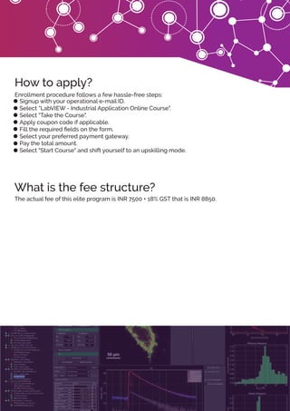 What is the fee structure?
How to apply?
Signup with your operational e-mail ID.
Select “LabVIEW - Industrial Application Online Course".
Select "Take the Course".
Apply coupon code if applicable.
Fill the required ﬁelds on the form.
Select your preferred payment gateway.
Pay the total amount.
Select "Start Course" and shift yourself to an upskilling mode.
Enrollment procedure follows a few hassle-free steps:
The actual fee of this elite program is INR 7500 + 18% GST that is INR 8850.
 