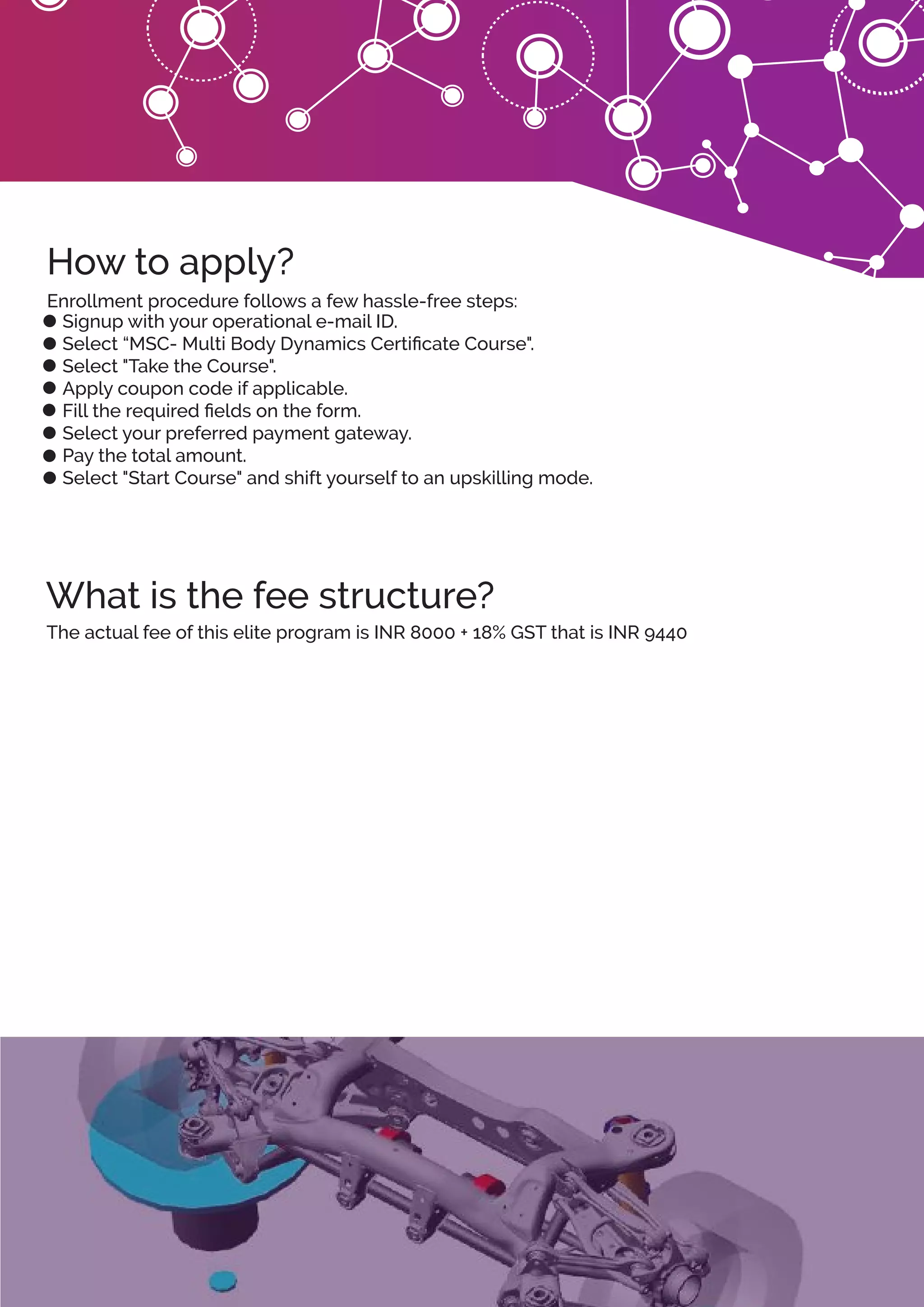 What is the fee structure?
How to apply?
Signup with your operational e-mail ID.
Select “MSC- Multi Body Dynamics Certiﬁcate Course".
Select "Take the Course".
Apply coupon code if applicable.
Fill the required ﬁelds on the form.
Select your preferred payment gateway.
Pay the total amount.
Select "Start Course" and shift yourself to an upskilling mode.
Enrollment procedure follows a few hassle-free steps:
The actual fee of this elite program is INR 8000 + 18% GST that is INR 9440
 