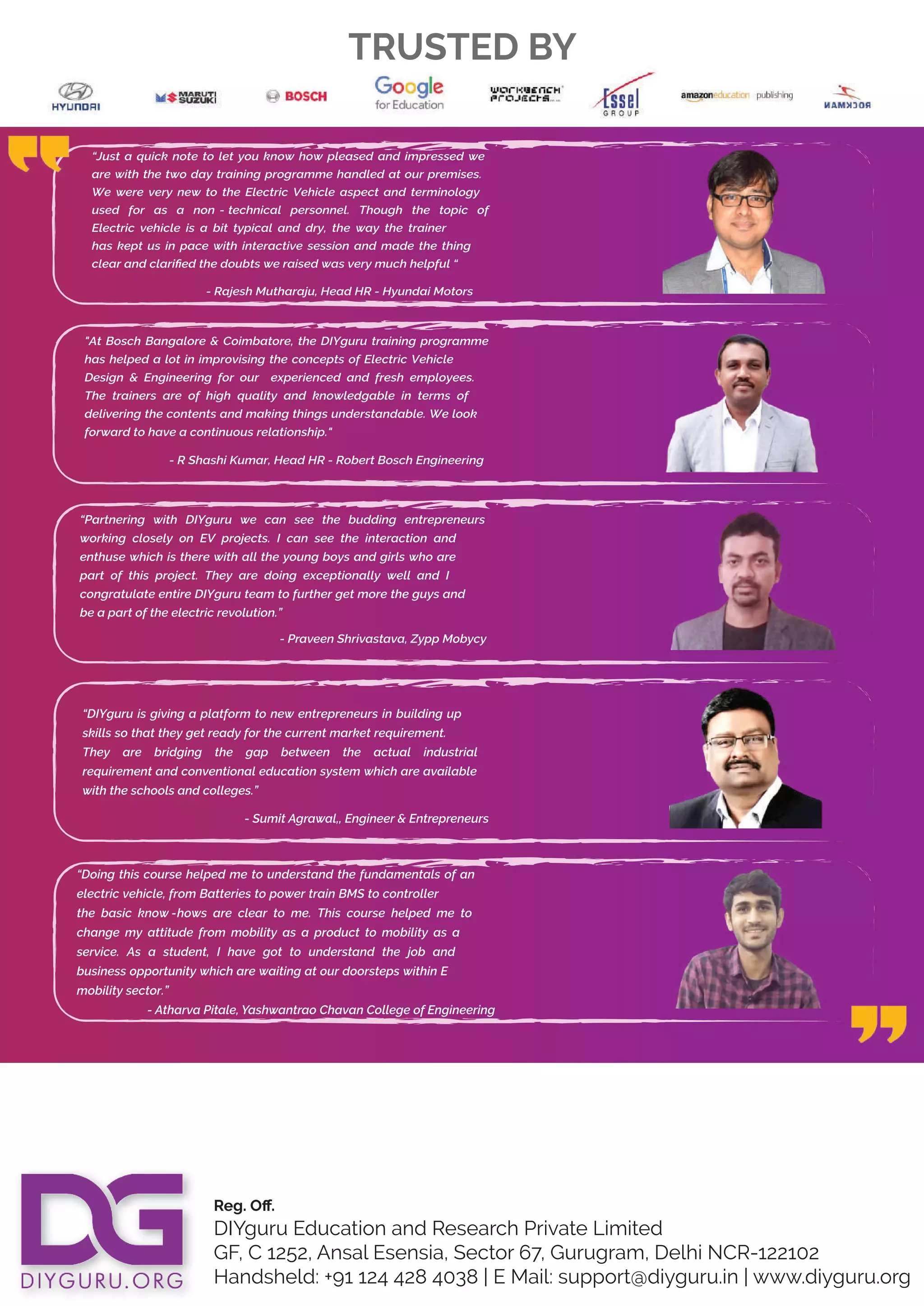 Reg. Oﬀ.
DIYguru Education and Research Private Limited
GF, C 1252, Ansal Esensia, Sector 67, Gurugram, Delhi NCR-122102
Handsheld: +91 124 428 4038 | E Mail: support@diyguru.in | www.diyguru.org
TRUSTED BY
"At Bosch Bangalore & Coimbatore, the DIYguru training programme
has helped a lot in improvising the concepts of Electric Vehicle
Design & Engineering for our experienced and fresh employees.
The trainers are of high quality and knowledgable in terms of
delivering the contents and making things understandable. We look
forward to have a continuous
- R Shashi Kumar, Head HR - Robert Bosch Engineering
relationship."
“Just a quick note to let you know how pleased and impressed we
are with the two day training programme handled at our premises.
We were very new to the Electric Vehicle aspect and terminology
used for as a non - technical personnel. Though the topic of
Electric vehicle is a bit typical and dry, the way the trainer
has kept us in pace with interactive session and made the thing
clear and clariﬁed the doubts we raised was very much helpful “
- Rajesh Mutharaju, Head HR - Hyundai Motors
“Partnering with DIYguru we can see the budding entrepreneurs
working closely on EV projects. I can see the interaction and
enthuse which is there with all the young boys and girls who are
part of this project. They are doing exceptionally well and I
congratulate entire DIYguru team to further get more the guys and
be a part of the electric revolution.”
- Praveen Shrivastava, Zypp Mobycy
“DIYguru is giving a platform to new entrepreneurs in building up
skills so that they get ready for the current market requirement.
They are bridging the gap between the actual industrial
requirement and conventional education system which are available
with the schools and colleges.”
- Sumit Agrawal,, Engineer & Entrepreneurs
“Doing this course helped me to understand the fundamentals of an
electric vehicle, from Batteries to power train BMS to controller
the basic know -hows are clear to me. This course helped me to
change my attitude from mobility as a product to mobility as a
service. As a student, I have got to understand the job and
business opportunity which are waiting at our doorsteps within E
mobility sector.”
- Atharva Pitale, Yashwantrao Chavan College of Engineering
 