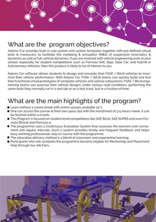 Learn without a career break with online classes available 24*7.
One can access the course at their own pace, but with the investment of 3-5 hours/week, it can
be ﬁnished within a month.
This Program is focused on student level competitions like SAE BAJA, SAE SUPRA and even For-
mula Bharat and Formula-e.
The programme uses a Continuous Evaluation System that assesses the learners over conve-
nient and regular intervals. Such a system provides timely and frequent feedback and helps
busy working professionals stay on course with the programme.
The education delivery method is a blend of classroom and experiential learning.
Participants who will complete the programme become eligible for Mentorship and Placement
help through our Job Fairs.
What are the main highlights of the program?
Adams/Car provides built-in sub-system and system templates together with pre-deﬁned virtual
tests & maneuvers to facilitate the modeling & simulation (M&S) of suspension kinematics &
dynamics as well as full-vehicle dynamics. If you are involved with vehicle engineering work at your
school, especially for student competitions such as Formula SAE, Baja, Solar Car, and Hybrid or
Autonomous Vehicles, then this product is likely to be of interest to you.
Adams Car software allows students to design and simulate their FSAE / BAJA vehicles to maxi-
mize their vehicle performance. With Adams Car, FSAE / BAJA teams can quickly build and test
their functional virtual prototypes of complete vehicles and vehicle subsystems. FSAE / BAJA engi-
neering teams can exercise their vehicle designs under various road conditions, performing the
same tests they normally run in a test lab or on a test track, but in a fraction of time.
What are the program objectives?
 