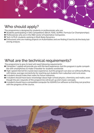 The programme is designed for students or professionals who are:
Students participating in SAE Competitions (BAJA, FSAE, SUPRA, Formula Car Championships).
Professionals who are in the R&D sector of Automotive Companies.
Tech. & Ph.D. students working in Multi Body Dynamics.
Enthusiasts who are making projects on Automobiles and are ﬁnding it hard to do the body bal-
ancing analysis.
The programme to give its best will need following requirements:
Computer/ Laptop will provide you with the best experience, but this program is quite compati-
ble with smartphones to make it feasible for students worldwide.
High-speed internet for crystal clear experience, but this program can also run without buﬀering
with below-average connectivity for reaching out students from suburban and rural areas.
A student should make their notes for future reference.
A student should have basic knowledge about high-school physics, chemistry and maths, even
though the pre-requisite of this programme will brush up one's basic concepts.
A student should have a compatible computer for ADAMS Car software so that they can practice
with the progress of the course.
Who should apply?
What are the technical requirements?
 