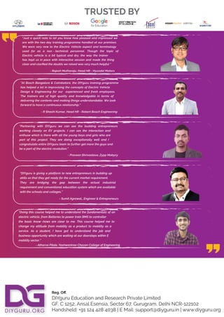 Reg. Oﬀ.
DIYguru Education and Research Private Limited
GF, C 1252, Ansal Esensia, Sector 67, Gurugram, Delhi NCR-122102
Handsheld: +91 124 428 4038 | E Mail: support@diyguru.in | www.diyguru.org
TRUSTED BY
"At Bosch Bangalore & Coimbatore, the DIYguru training programme
has helped a lot in improvising the concepts of Electric Vehicle
Design & Engineering for our experienced and fresh employees.
The trainers are of high quality and knowledgable in terms of
delivering the contents and making things understandable. We look
forward to have a continuous
- R Shashi Kumar, Head HR - Robert Bosch Engineering
relationship."
“Just a quick note to let you know how pleased and impressed we
are with the two day training programme handled at our premises.
We were very new to the Electric Vehicle aspect and terminology
used for as a non - technical personnel. Though the topic of
Electric vehicle is a bit typical and dry, the way the trainer
has kept us in pace with interactive session and made the thing
clear and clariﬁed the doubts we raised was very much helpful “
- Rajesh Mutharaju, Head HR - Hyundai Motors
“Partnering with DIYguru we can see the budding entrepreneurs
working closely on EV projects. I can see the interaction and
enthuse which is there with all the young boys and girls who are
part of this project. They are doing exceptionally well and I
congratulate entire DIYguru team to further get more the guys and
be a part of the electric revolution.”
- Praveen Shrivastava, Zypp Mobycy
“DIYguru is giving a platform to new entrepreneurs in building up
skills so that they get ready for the current market requirement.
They are bridging the gap between the actual industrial
requirement and conventional education system which are available
with the schools and colleges.”
- Sumit Agrawal,, Engineer & Entrepreneurs
“Doing this course helped me to understand the fundamentals of an
electric vehicle, from Batteries to power train BMS to controller
the basic know -hows are clear to me. This course helped me to
change my attitude from mobility as a product to mobility as a
service. As a student, I have got to understand the job and
business opportunity which are waiting at our doorsteps within E
mobility sector.”
- Atharva Pitale, Yashwantrao Chavan College of Engineering
 