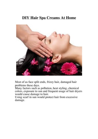 DIY Hair Spa Creams At Home
Most of us face split ends, frizzy hair, damaged hair
problems these days.
Many factors such as pollution, heat styling, chemical
colors, exposure to sun and frequent usage of hair dryers
would cause damage to hair.
Using scarf in sun would protect hair from excessive
damage.
 