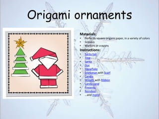 Origami ornaments
        Materials:
        •   Perfectly square origami paper, in a variety of colors
        •   Scissors
        •   Markers or crayons
        Instructions:
        •   Santa hat
        •   Tree
        •   Santa
        •   Star
        •   Snowflake
        •   Snowman with Scarf
        •   Candle
        •   Wreath with Ribbon
        •   Candy cane
        •   Presents
        •   Reindeer
        •   …and more!
 