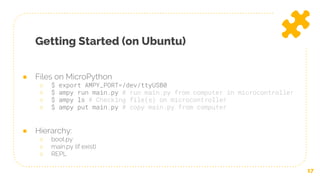 Getting Started (on Ubuntu)
17
● Files on MicroPython
○ $ export AMPY_PORT=/dev/ttyUSB0
○ $ ampy run main.py # run main.py from computer in microcontroller
○ $ ampy ls # Checking file(s) on microcontroller
○ $ ampy put main.py # copy main.py from computer
● Hierarchy:
○ boot.py
○ main.py (if exist)
○ REPL
 