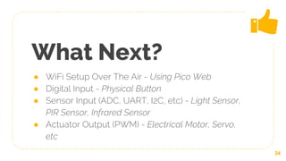 What Next?
● WiFi Setup Over The Air - Using Pico Web
● Digital Input - Physical Button
● Sensor Input (ADC, UART, I2C, etc) - Light Sensor,
PIR Sensor, Infrared Sensor
● Actuator Output (PWM) - Electrical Motor, Servo,
etc
34
 