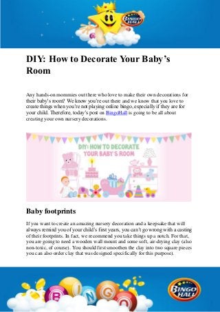 DIY: How to Decorate Your Baby’s
Room
Any hands-on mommies out there who love to make their own decorations for
their baby’s room? We know you’re out there and we know that you love to
create things when you’re not playing online bingo, especially if they are for
your child. Therefore, today’s post on BingoHall is going to be all about
creating your own nursery decorations.
Baby footprints
If you want to create an amazing nursery decoration and a keepsake that will
always remind you of your child’s first years, you can’t go wrong with a casting
of their footprints. In fact, we recommend you take things up a notch. For that,
you are going to need a wooden wall mount and some soft, air-drying clay (also
non-toxic, of course). You should first smoothen the clay into two square pieces
you can also order clay that was designed specifically for this purpose).
 