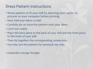 Dress Pattern Instructions
• Resize pattern to fit your doll by adjusting your copier, or
pictures on your computer before printing.
• Next fold your fabric in half.
• Carefully pin or trace the pattern onto your fabric.
• Cut it out neatly.
• Place the back piece to the back of your doll and the front piece
to the front of your doll.
• Then tie together the corresponding connectors.
• You may use this pattern for personal use only.
• Cassandra George Sturges
