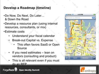 Develop a Roadmap (timeline)
•Do Now, Do Next, Do Later…
& Down the Road
•Develop a resource plan (using internal
resources, consultants, or mix)
•Estimate costs
• Understand your fiscal calendar
• Break-out Capital vs. Expense
• This often favors SaaS or Open
Source
• If you need estimates – lean on
vendors (consulting and product)
• This is all relevant even if you must
do an RFP
 