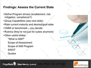Findings: Assess the Current State
•Define Program drivers (enablement, risk
mitigation, compliance?)
•Group Capabilities (see next slide)
•Rate current maturity and desired/goal state
•CMMI or benchmark – you decide
•Rubrics (they’re not just for cubes anymore)
•Other useful slides:
“What is IAM?”
Scope of Assessment
Scope of IAM Program
SWOT
Quotes
Helpful Hint: follow the K.I.S.S. principle
 