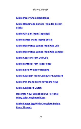 Mary L. Parker
Make Paper Chain Backdrops
Make Handmade Banner From Ice Cream
Sticks
Make Gift Box From Tape Roll
Make Lamps Using Plastic Bottle
Make Decorative Lamps From Old Cd's
Make Decorative Lamps From Old Bangles
Make Coaster From Old Cd's
Make Lantern From Paper Cups
Make Spiral Window Hanging
Make Keychain From Computer Keyboard
Make Pen Stand From Keyboard Keys
Make Keyboard Clutch
Decorate Your Scrapbook Or Personal
Diary With Keyboard Keys
Make Easter Egg With Chocolate Inside
From Threads
10
 