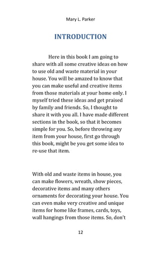 Mary L. Parker
INTRODUCTION
Here in this book I am going to
share with all some creative ideas on how
to use old and waste material in your
house. You will be amazed to know that
you can make useful and creative items
from those materials at your home only. I
myself tried these ideas and get praised
by family and friends. So, I thought to
share it with you all. I have made different
sections in the book, so that it becomes
simple for you. So, before throwing any
item from your house, first go through
this book, might be you get some idea to
re-use that item.
With old and waste items in house, you
can make flowers, wreath, show pieces,
decorative items and many others
ornaments for decorating your house. You
can even make very creative and unique
items for home like frames, cards, toys,
wall hangings from those items. So, don’t
12
 