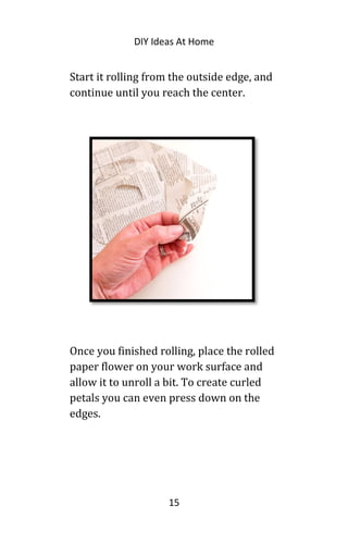 DIY Ideas At Home
Start it rolling from the outside edge, and
continue until you reach the center.
Once you finished rolling, place the rolled
paper flower on your work surface and
allow it to unroll a bit. To create curled
petals you can even press down on the
edges.
15
 