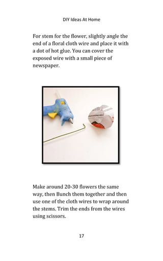 DIY Ideas At Home
For stem for the flower, slightly angle the
end of a floral cloth wire and place it with
a dot of hot glue. You can cover the
exposed wire with a small piece of
newspaper.
Make around 20-30 flowers the same
way, then Bunch them together and then
use one of the cloth wires to wrap around
the stems. Trim the ends from the wires
using scissors.
17
 