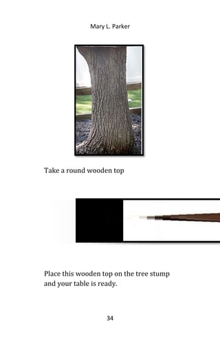 Mary L. Parker
Take a round wooden top
Place this wooden top on the tree stump
and your table is ready.
34
 