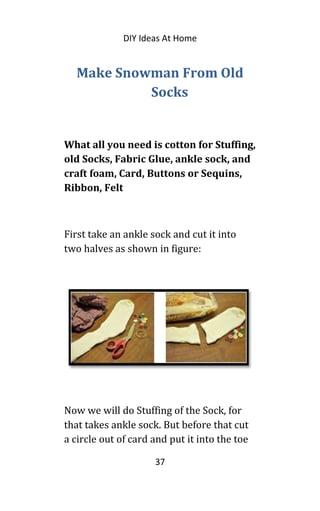 DIY Ideas At Home
Make Snowman From Old
Socks
What all you need is cotton for Stuffing,
old Socks, Fabric Glue, ankle sock, and
craft foam, Card, Buttons or Sequins,
Ribbon, Felt
First take an ankle sock and cut it into
two halves as shown in figure:
Now we will do Stuffing of the Sock, for
that takes ankle sock. But before that cut
a circle out of card and put it into the toe
37
 