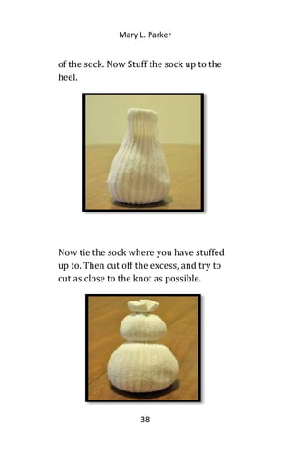Mary L. Parker
of the sock. Now Stuff the sock up to the
heel.
Now tie the sock where you have stuffed
up to. Then cut off the excess, and try to
cut as close to the knot as possible.
38
 
