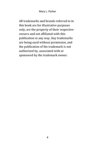 Mary L. Parker
All trademarks and brands referred to in
this book are for illustrative purposes
only, are the property of their respective
owners and not affiliated with this
publication in any way. Any trademarks
are being used without permission, and
the publication of the trademark is not
authorized by, associated with or
sponsored by the trademark owner.
4
 