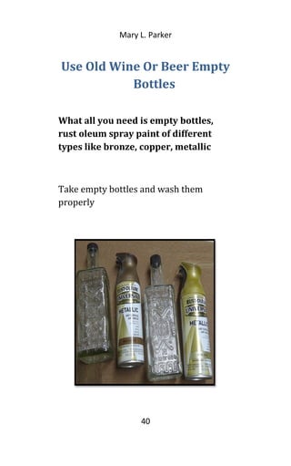 Mary L. Parker
Use Old Wine Or Beer Empty
Bottles
What all you need is empty bottles,
rust oleum spray paint of different
types like bronze, copper, metallic
Take empty bottles and wash them
properly
40
 