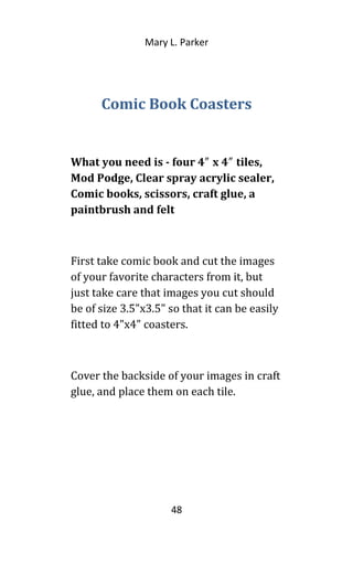 Mary L. Parker
Comic Book Coasters
What you need is - four 4 x 4 tiles,″ ″
Mod Podge, Clear spray acrylic sealer,
Comic books, scissors, craft glue, a
paintbrush and felt
First take comic book and cut the images
of your favorite characters from it, but
just take care that images you cut should
be of size 3.5"x3.5" so that it can be easily
fitted to 4"x4" coasters.
Cover the backside of your images in craft
glue, and place them on each tile.
48
 