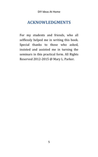 DIY Ideas At Home
ACKNOWLEDGMENTS
For my students and friends, who all
selflessly helped me in writing this book.
Special thanks to those who asked,
insisted and assisted me in turning the
seminars in this practical form. All Rights
Reserved 2012-2015 @ Mary L. Parker.
5
 