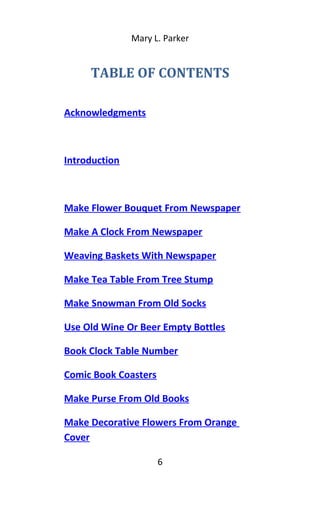 Mary L. Parker
TABLE OF CONTENTS
Acknowledgments
Introduction
Make Flower Bouquet From Newspaper
Make A Clock From Newspaper
Weaving Baskets With Newspaper
Make Tea Table From Tree Stump
Make Snowman From Old Socks
Use Old Wine Or Beer Empty Bottles
Book Clock Table Number
Comic Book Coasters
Make Purse From Old Books
Make Decorative Flowers From Orange
Cover
6
 
