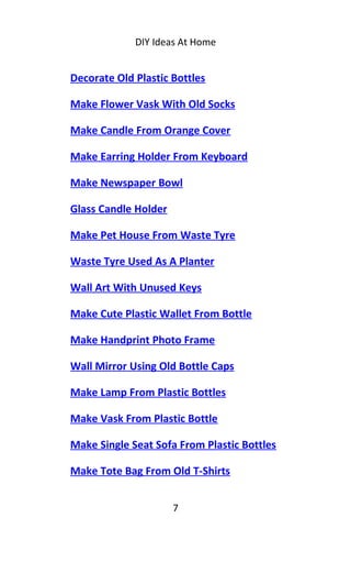 DIY Ideas At Home
Decorate Old Plastic Bottles
Make Flower Vask With Old Socks
Make Candle From Orange Cover
Make Earring Holder From Keyboard
Make Newspaper Bowl
Glass Candle Holder
Make Pet House From Waste Tyre
Waste Tyre Used As A Planter
Wall Art With Unused Keys
Make Cute Plastic Wallet From Bottle
Make Handprint Photo Frame
Wall Mirror Using Old Bottle Caps
Make Lamp From Plastic Bottles
Make Vask From Plastic Bottle
Make Single Seat Sofa From Plastic Bottles
Make Tote Bag From Old T-Shirts
7
 