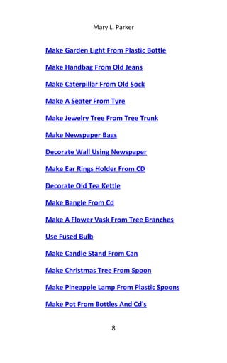 Mary L. Parker
Make Garden Light From Plastic Bottle
Make Handbag From Old Jeans
Make Caterpillar From Old Sock
Make A Seater From Tyre
Make Jewelry Tree From Tree Trunk
Make Newspaper Bags
Decorate Wall Using Newspaper
Make Ear Rings Holder From CD
Decorate Old Tea Kettle
Make Bangle From Cd
Make A Flower Vask From Tree Branches
Use Fused Bulb
Make Candle Stand From Can
Make Christmas Tree From Spoon
Make Pineapple Lamp From Plastic Spoons
Make Pot From Bottles And Cd's
8
 