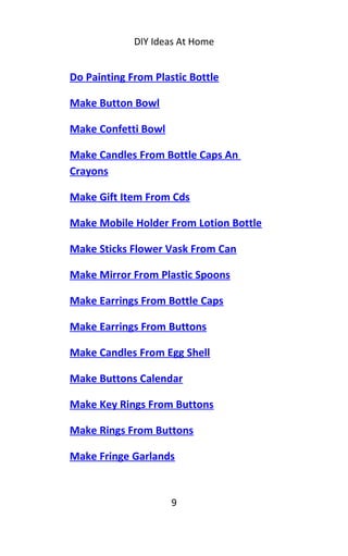 DIY Ideas At Home
Do Painting From Plastic Bottle
Make Button Bowl
Make Confetti Bowl
Make Candles From Bottle Caps An
Crayons
Make Gift Item From Cds
Make Mobile Holder From Lotion Bottle
Make Sticks Flower Vask From Can
Make Mirror From Plastic Spoons
Make Earrings From Bottle Caps
Make Earrings From Buttons
Make Candles From Egg Shell
Make Buttons Calendar
Make Key Rings From Buttons
Make Rings From Buttons
Make Fringe Garlands
9
 