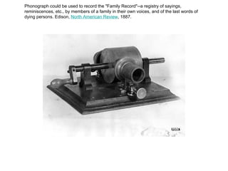 Phonograph could be used to record the "Family Record"--a registry of sayings, reminiscences, etc., by members of a family in their own voices, and of the last words of dying persons. Edison,  North American Review , 1887. 
