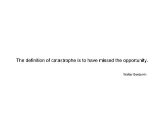 The definition of catastrophe is to have missed the opportunity. Walter Benjamin 