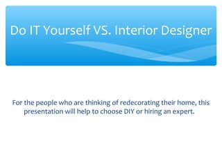 For the people who are thinking of redecorating their home, this
presentation will help to choose DIY or hiring an expert.
Do IT Yourself VS. Interior Designer
 