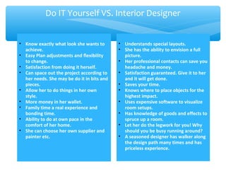 • Know exactly what look she wants to
achieve.
• Easy Plan adjustments and flexibility
to change.
• Satisfaction from doing it herself.
• Can space out the project according to
her needs. She may be do it in bits and
pieces.
• Allow her to do things in her own
style.
• More money in her wallet.
• Family time a real experience and
bonding time.
• Ability to do at own pace in the
comfort of her home.
• She can choose her own supplier and
painter etc.
• Understands special layouts.
• She has the ability to envision a full
picture.
• Her professional contacts can save you
headache and money.
• Satisfaction guaranteed. Give it to her
and it will get done.
• Saves your time.
• Knows where to place objects for the
highest impact.
• Uses expensive software to visualize
room setups.
• Has knowledge of goods and effects to
spruce up a room.
• Let her do the legwork for you! Why
should you be busy running around?
• A seasoned designer has walker along
the design path many times and has
priceless experience.
Do IT Yourself VS. Interior Designer
 