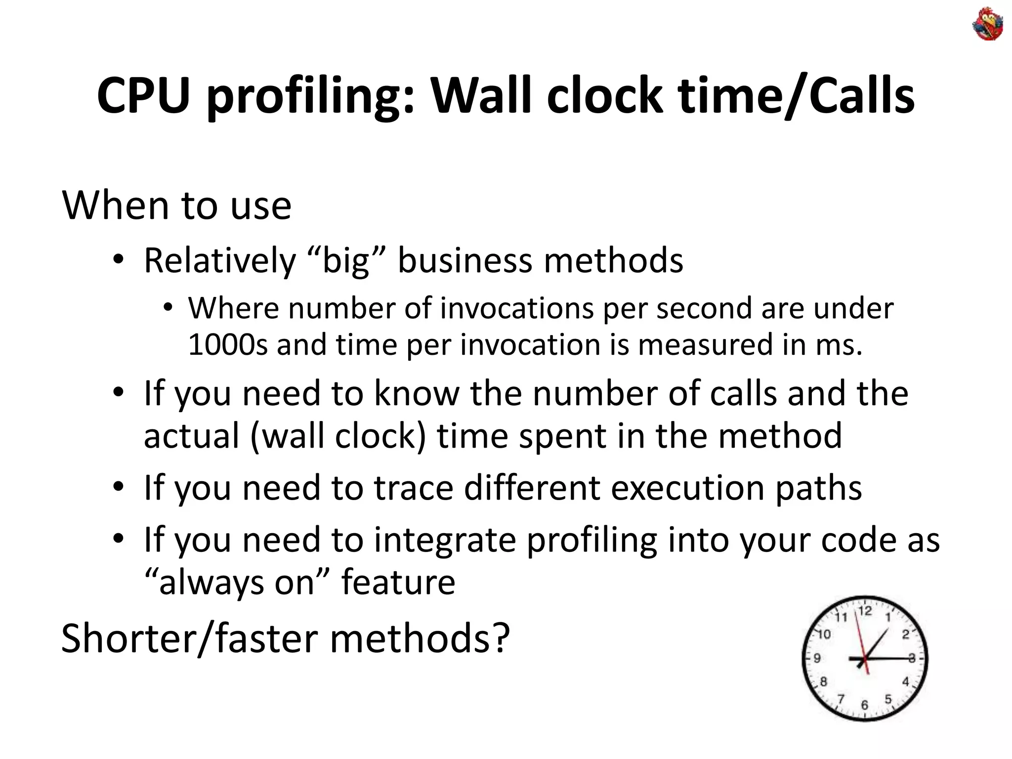 CPU profiling: Wall clock time/Calls
When to use
• Relatively “big” business methods
• Where number of invocations per second are under
1000s and time per invocation is measured in ms.
• If you need to know the number of calls and the
actual (wall clock) time spent in the method
• If you need to trace different execution paths
• If you need to integrate profiling into your code as
“always on” feature
Shorter/faster methods?
 