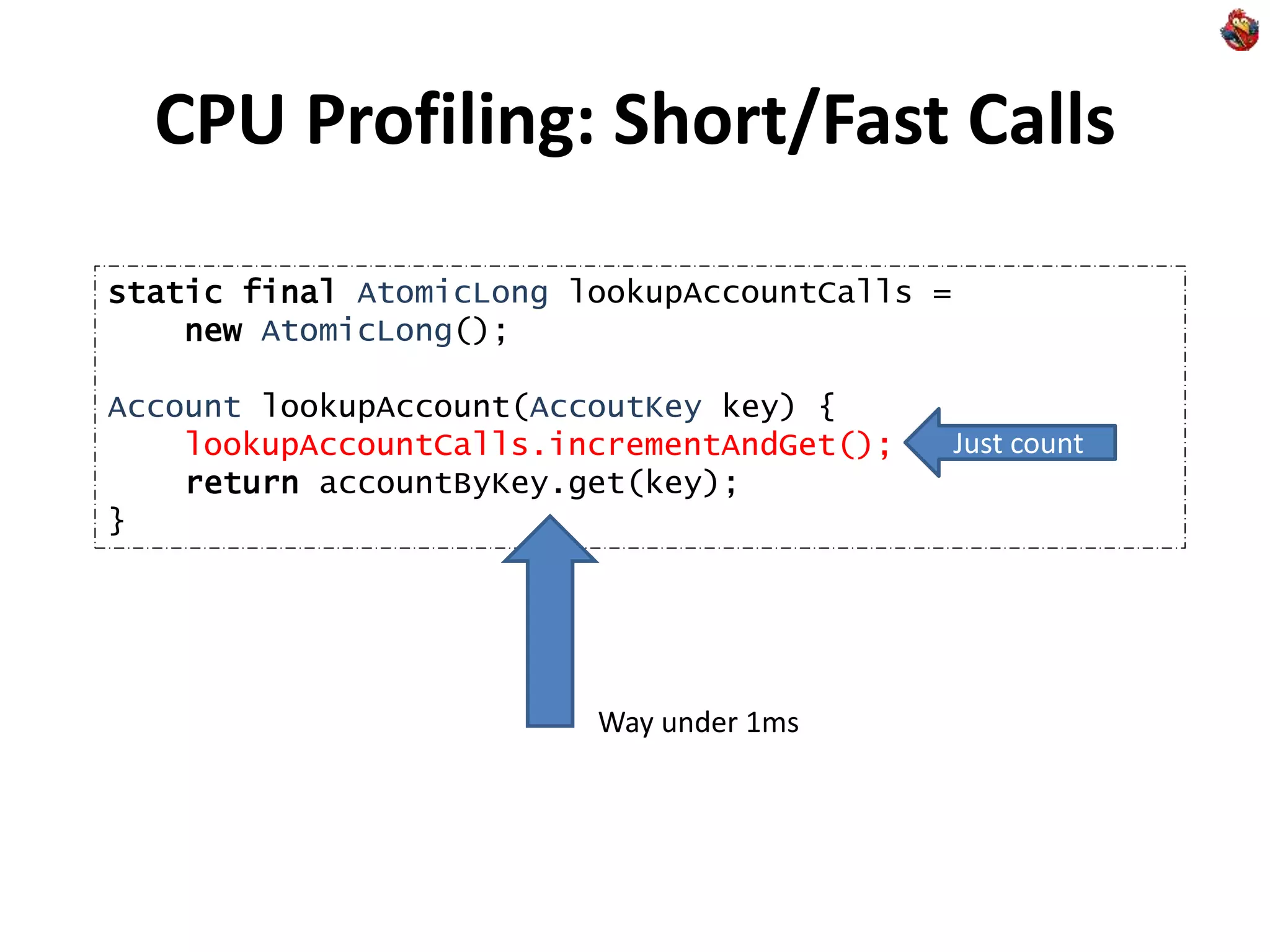 CPU Profiling: Short/Fast Calls
static final AtomicLong lookupAccountCalls =
new AtomicLong();
Account lookupAccount(AccoutKey key) {
lookupAccountCalls.incrementAndGet();
return accountByKey.get(key);
}
Just count
Way under 1ms
 