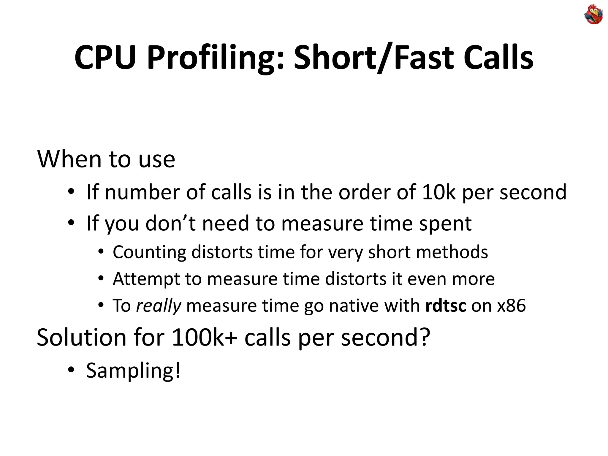 CPU Profiling: Short/Fast Calls
When to use
• If number of calls is in the order of 10k per second
• If you don’t need to measure time spent
• Counting distorts time for very short methods
• Attempt to measure time distorts it even more
• To really measure time go native with rdtsc on x86
Solution for 100k+ calls per second?
• Sampling!
 