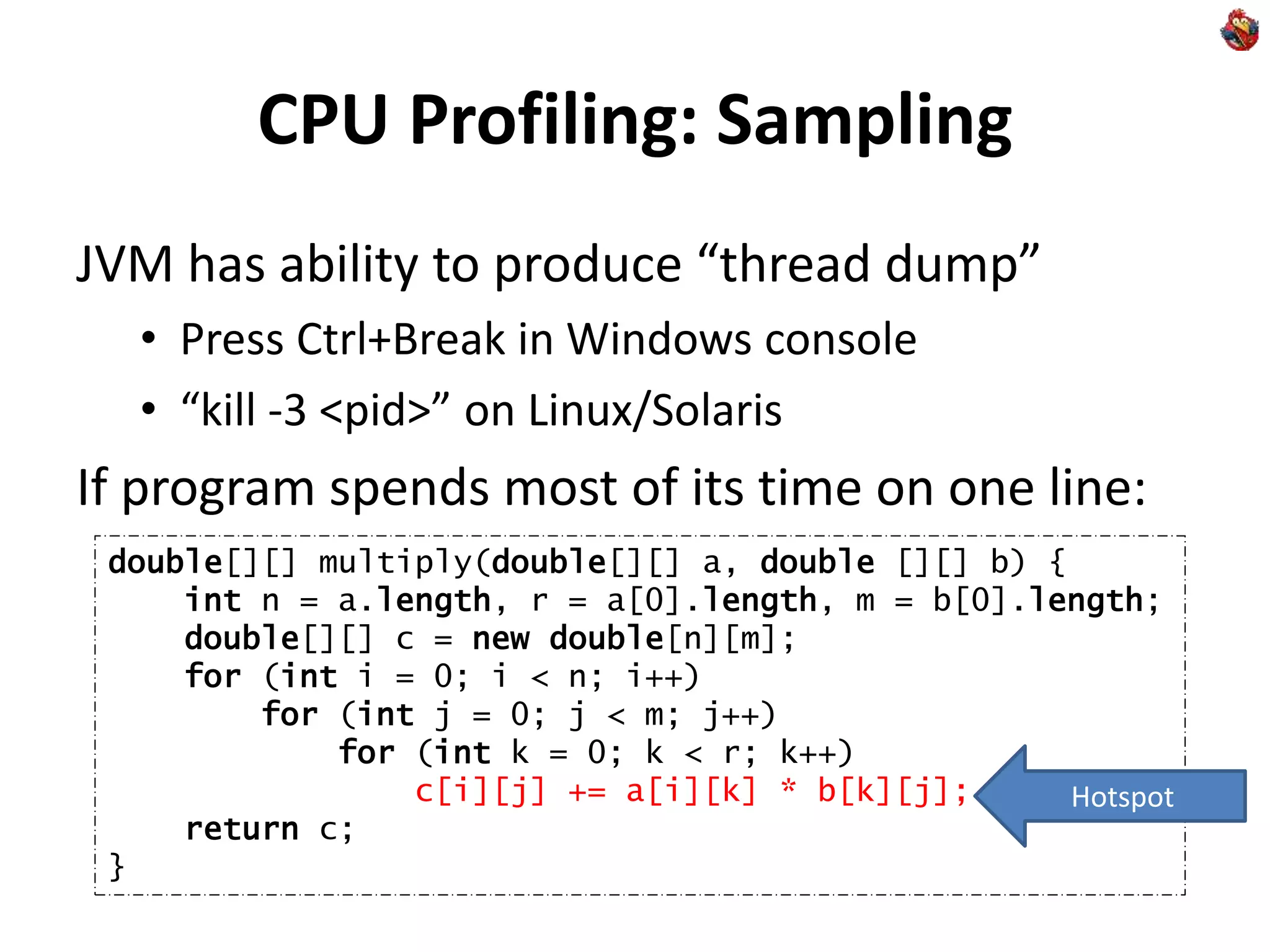 CPU Profiling: Sampling
JVM has ability to produce “thread dump”
• Press Ctrl+Break in Windows console
• “kill -3 <pid>” on Linux/Solaris
If program spends most of its time on one line:
double[][] multiply(double[][] a, double [][] b) {
int n = a.length, r = a[0].length, m = b[0].length;
double[][] c = new double[n][m];
for (int i = 0; i < n; i++)
for (int j = 0; j < m; j++)
for (int k = 0; k < r; k++)
c[i][j] += a[i][k] * b[k][j];
return c;
}
Hotspot
 
