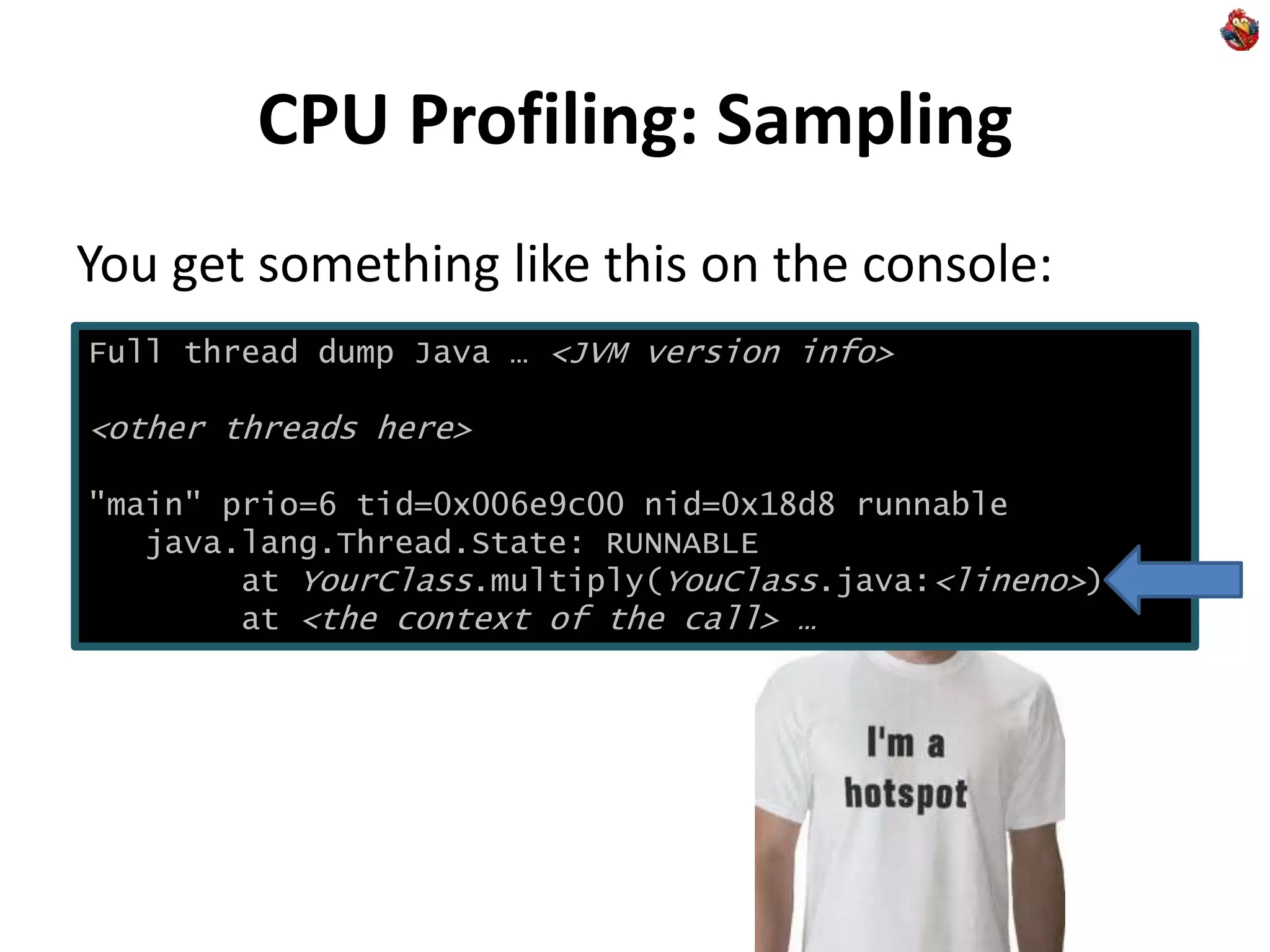 CPU Profiling: Sampling
You get something like this on the console:
Full thread dump Java … <JVM version info>
<other threads here>
"main" prio=6 tid=0x006e9c00 nid=0x18d8 runnable
java.lang.Thread.State: RUNNABLE
at YourClass.multiply(YouClass.java:<lineno>)
at <the context of the call> …
 
